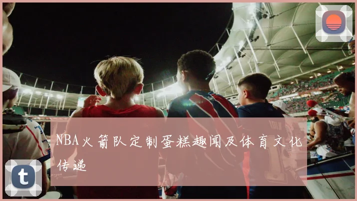 NBA火箭队定制蛋糕趣闻及体育文化传递